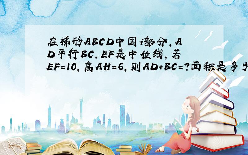 在梯形ABCD中国i部分,AD平行BC,EF是中位线,若EF=10,高AH=6,则AD+BC=?面积是多少?