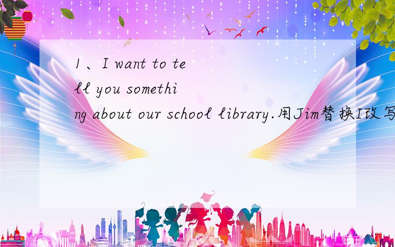 1、I want to tell you something about our school library.用Jim替换I改写句子Jim【 】 【  】 【  】you something about 【  】school library.