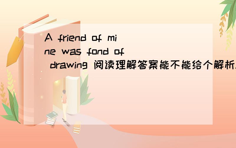 A friend of mine was fond of drawing 阅读理解答案能不能给个解析A friend of mine was fond of drawing horse.He drew the horses very well,but he always began the tail.Now it is the Western rule to begin at the head of the horse,that is why