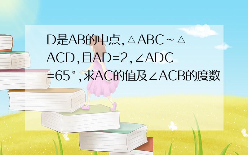D是AB的中点,△ABC~△ACD,且AD=2,∠ADC=65°,求AC的值及∠ACB的度数