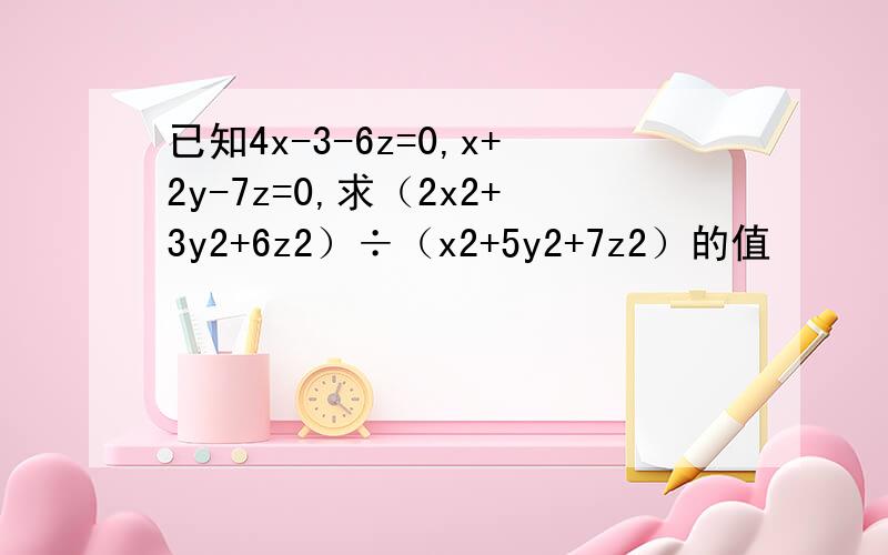已知4x-3-6z=0,x+2y-7z=0,求（2x2+3y2+6z2）÷（x2+5y2+7z2）的值