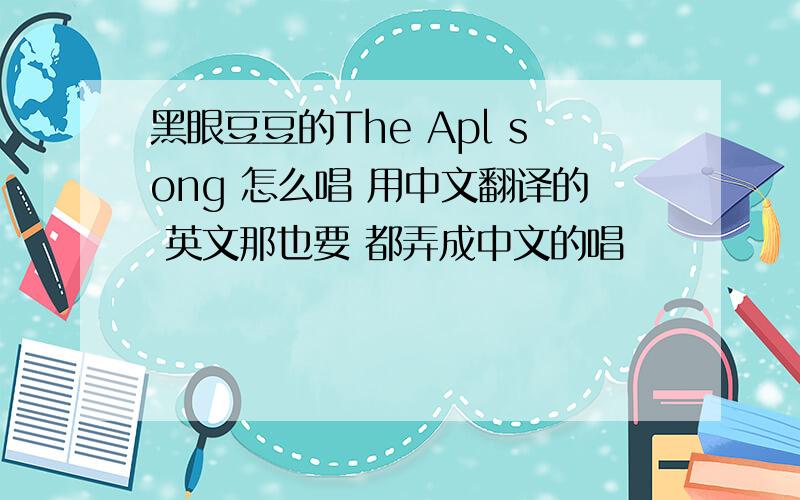 黑眼豆豆的The Apl song 怎么唱 用中文翻译的 英文那也要 都弄成中文的唱