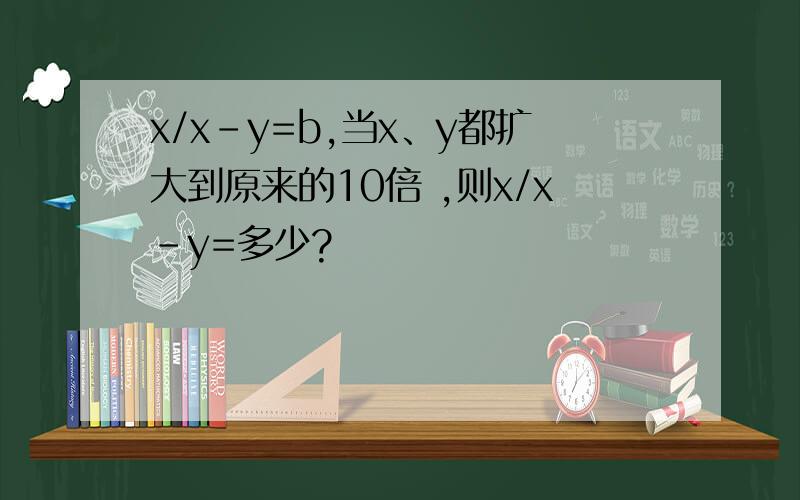x/x-y=b,当x、y都扩大到原来的10倍 ,则x/x-y=多少?