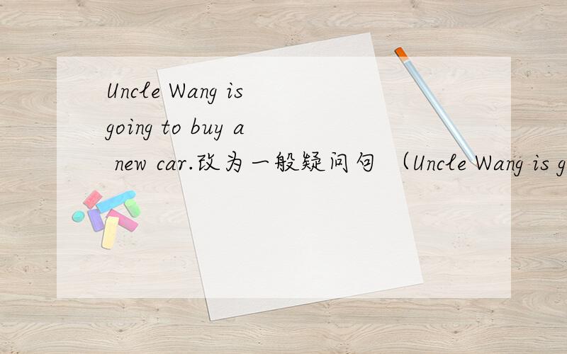 Uncle Wang is going to buy a new car.改为一般疑问句 （Uncle Wang is going to buy a new car.改为一般疑问句（ ）（ ）Uncle Wang going to buy?