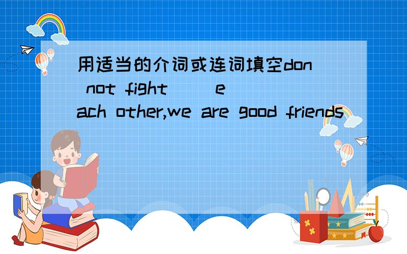 用适当的介词或连词填空don not fight( )each other,we are good friends