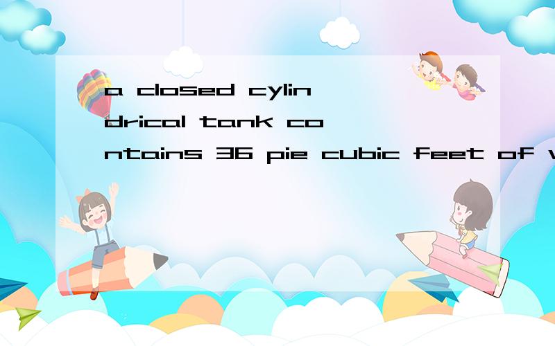 a closed cylindrical tank contains 36 pie cubic feet of water,and is filled to half of its capacity.when thr tank is placed upright on its circulat base on level ground.the height of the water in the tank is 2 feet,when the tank is placed on its side
