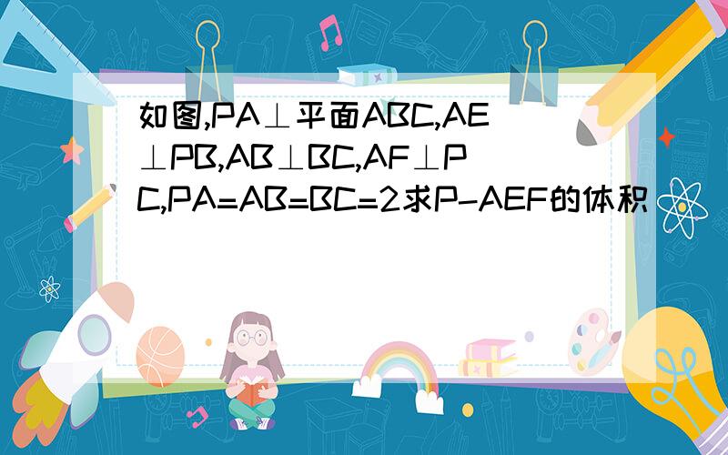 如图,PA⊥平面ABC,AE⊥PB,AB⊥BC,AF⊥PC,PA=AB=BC=2求P-AEF的体积