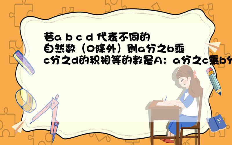 若a b c d 代表不同的自然数（0除外）则a分之b乘c分之d的积相等的数是A：a分之c乘b分之d ,B：b分之a乘d分之c.C：c分之b乘a分之d