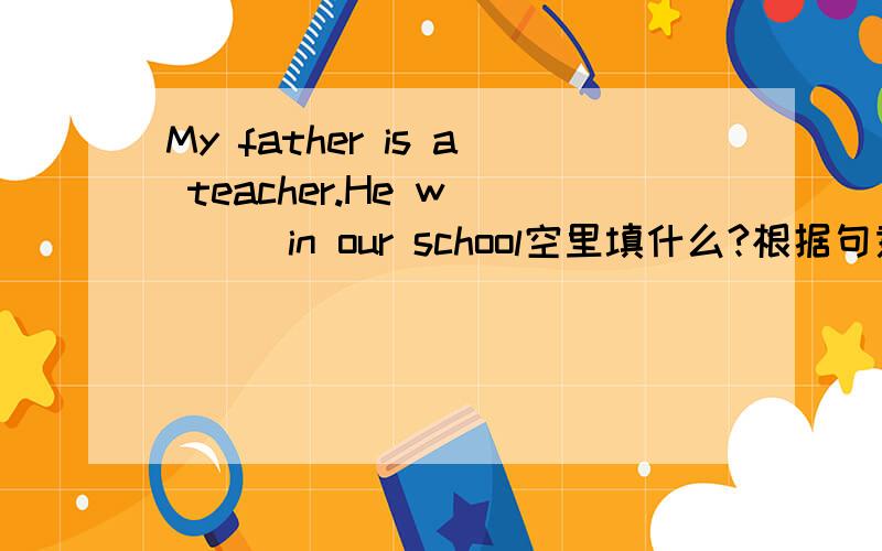 My father is a teacher.He w____in our school空里填什么?根据句意及首字母提示完成单词：1：My father is a teacher.He w____in our school.2：John often l______ home and goes to school at 7:30.3:We are ready now.Let