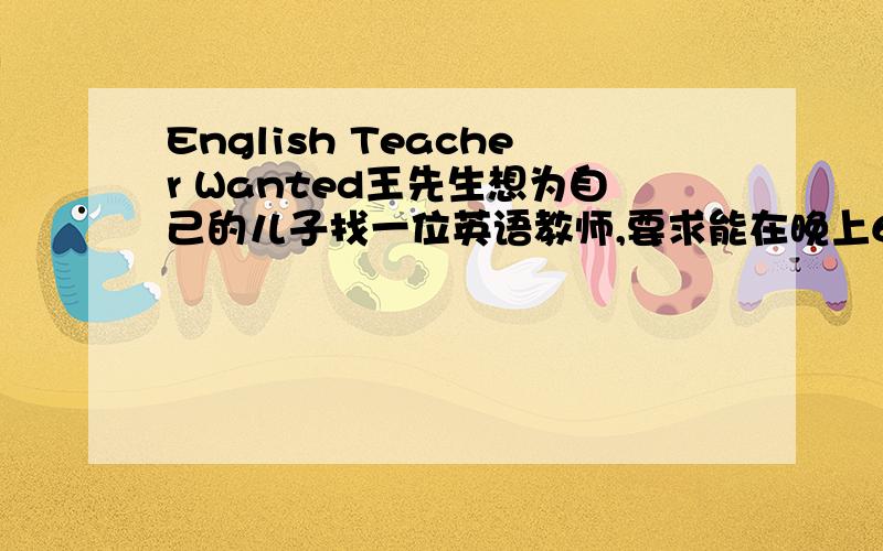 English Teacher Wanted王先生想为自己的儿子找一位英语教师,要求能在晚上6：00-9:00工作；喜欢孩子；英语优秀.请你帮他用英语写一份招聘广告.要求：50词左右.语法不要太难.急,