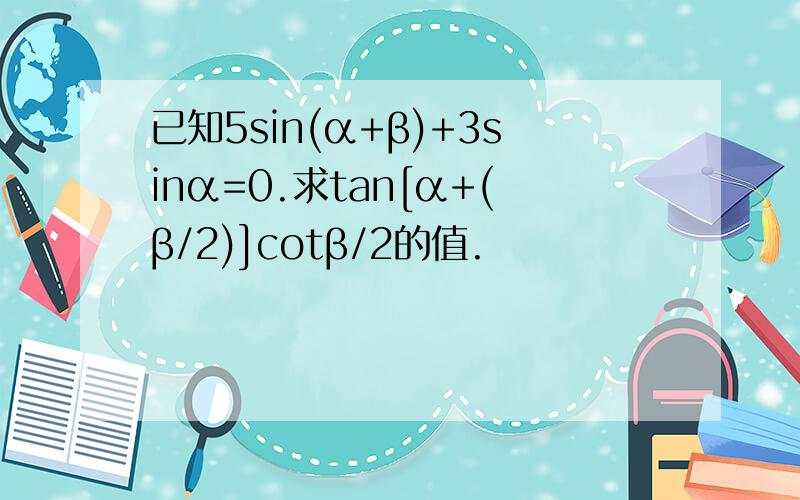 已知5sin(α+β)+3sinα=0.求tan[α+(β/2)]cotβ/2的值.