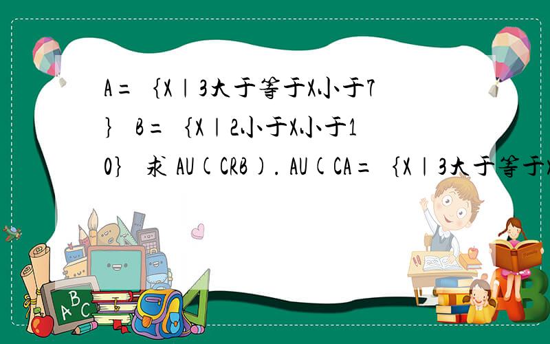 A=｛X｜3大于等于X小于7｝ B=｛X｜2小于X小于10｝ 求 AU(CRB). AU(CA=｛X｜3大于等于X小于7｝ B=｛X｜2小于X小于10｝ 求 AU(CRB).    AU(CRB)={x小于2或x大于10｝ 这答案对吗 高一数学