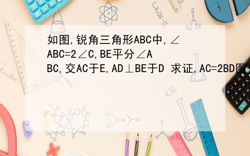 如图,锐角三角形ABC中,∠ABC=2∠C,BE平分∠ABC,交AC于E,AD⊥BE于D 求证,AC=2BD图一会上,△ABC,A上,B左下C右下,E在AC上为什么图传不上去，大家只好想象了