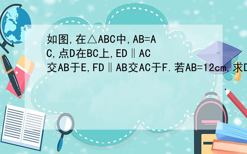 如图,在△ABC中,AB=AC,点D在BC上,ED‖AC交AB于E,FD‖AB交AC于F.若AB=12cm,求DE+DF的长
