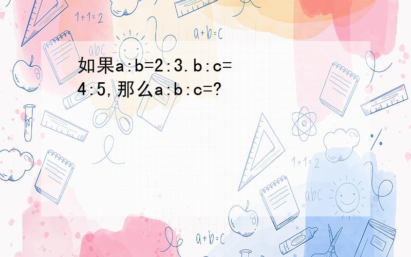 如果a:b=2:3.b:c=4:5,那么a:b:c=?