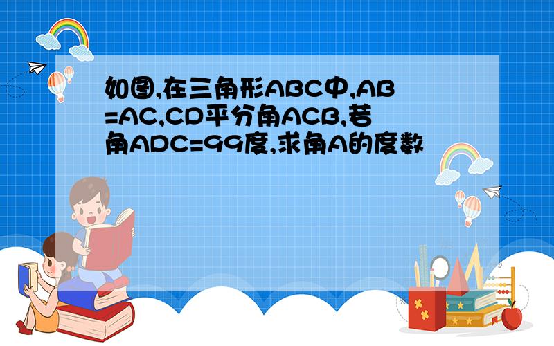 如图,在三角形ABC中,AB=AC,CD平分角ACB,若角ADC=99度,求角A的度数