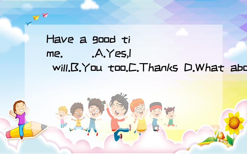 Have a good time.( ).A.Yes,I will.B.You too.C.Thanks D.What about you?