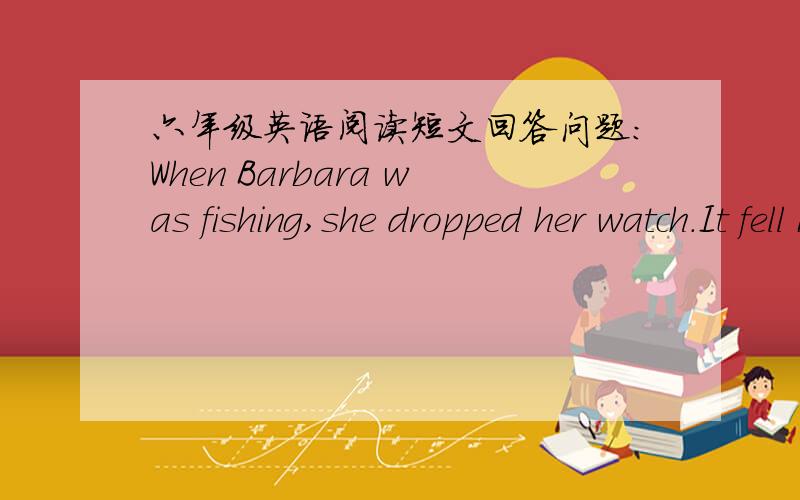 六年级英语阅读短文回答问题：When Barbara was fishing,she dropped her watch.It fell into the water.Barbara was sad because it was her best watch.Next day ,Barbara went fishing again.She put her hook into the water.When she pulled it up,t