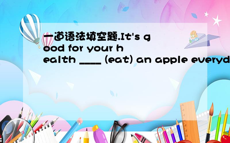 一道语法填空题.It's good for your health ____ (eat) an apple everyday.这里填eat的什么形式?