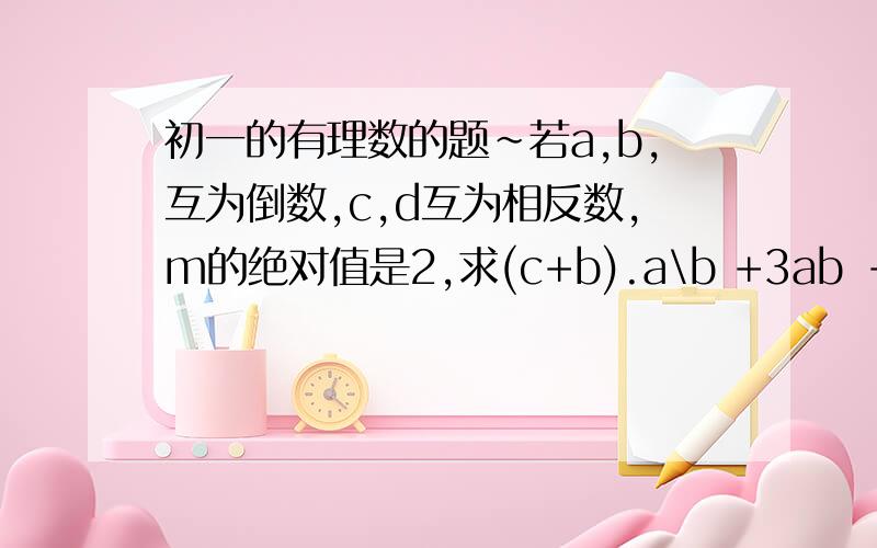 初一的有理数的题~若a,b,互为倒数,c,d互为相反数,m的绝对值是2,求(c+b).a\b +3ab -m的平方 的值.