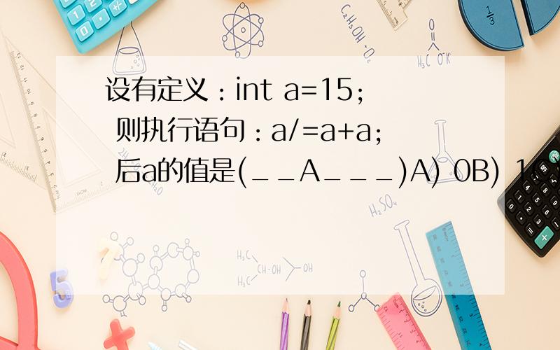 设有定义：int a=15; 则执行语句：a/=a+a; 后a的值是(__A___)A) 0B) 1C) 0.5 D) 16