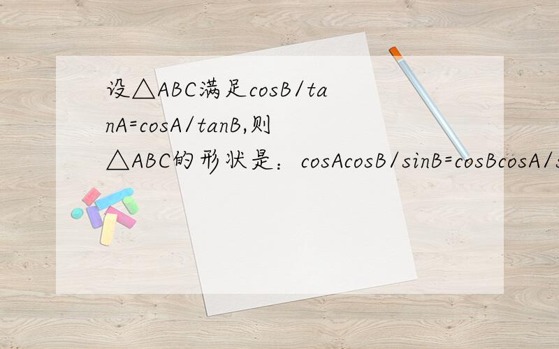 设△ABC满足cosB/tanA=cosA/tanB,则△ABC的形状是：cosAcosB/sinB=cosBcosA/sinA ,得出是等腰或直角三角形,这种变形对吗?我想支持风重回忆的答案，但许多老师倾向于无求一生的答案，我不知道班上如何