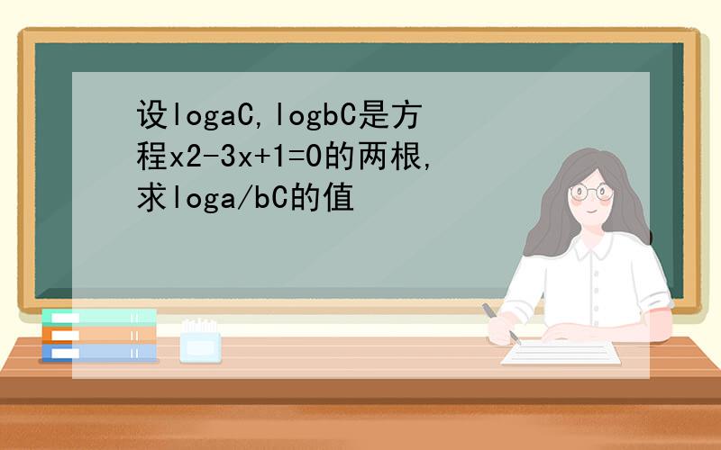 设logaC,logbC是方程x2-3x+1=0的两根,求loga/bC的值