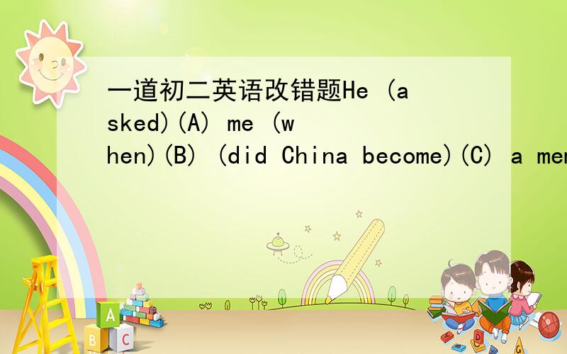 一道初二英语改错题He (asked)(A) me (when)(B) (did China become)(C) a member (of)(D) the WTO.( )_____