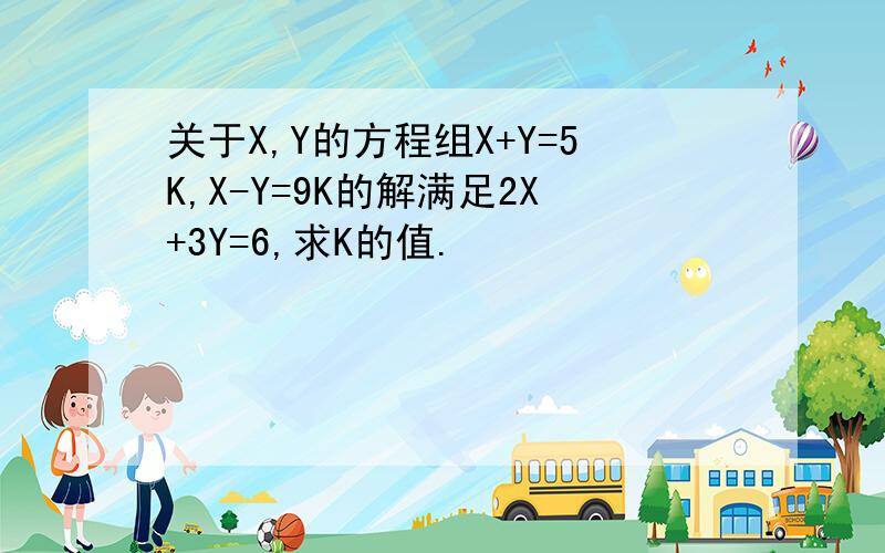 关于X,Y的方程组X+Y=5K,X-Y=9K的解满足2X+3Y=6,求K的值.