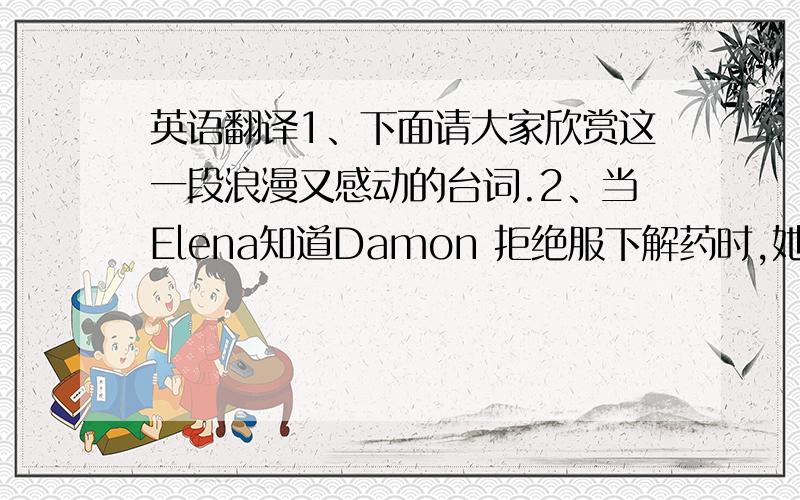 英语翻译1、下面请大家欣赏这一段浪漫又感动的台词.2、当Elena知道Damon 拒绝服下解药时,她很生气地走进Damon的房间.3、看到Elena 进来,Damon说