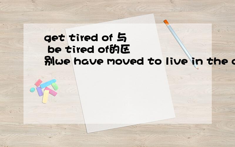 get tired of 与 be tired of的区别we have moved to live in the countryside.when ______of the city life?A.were you tiredB.have you got tiredC.did you get tiredD.were you tiring为什么选C,不选A