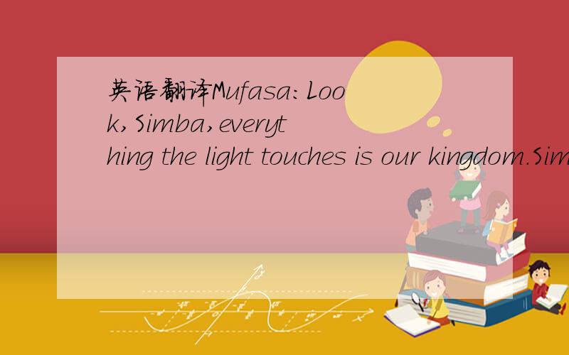 英语翻译Mufasa:Look,Simba,everything the light touches is our kingdom.Simba:Wow!Mufasa:A king's time is ruler rises and falls like the sun.One day,Simba,the sun will set on my time here and and rise with you as the new king.Simba:And this will al