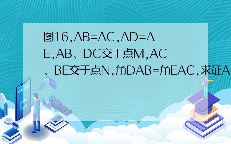 图16,AB=AC,AD=AE,AB、DC交于点M,AC、BE交于点N,角DAB=角EAC,求证AM=AN.