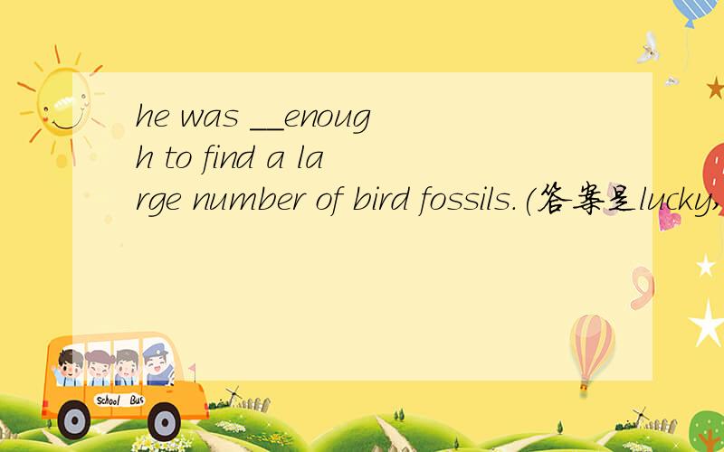 he was __enough to find a large number of bird fossils.(答案是lucky,我不明白为什么要用形容词,不是应该用副词修饰find的吗?）