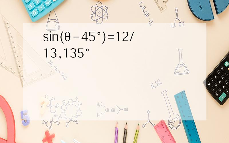sin(θ-45°)=12/13,135°