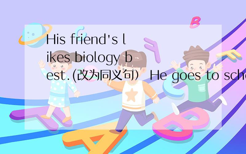 His friend's likes biology best.(改为同义句） He goes to school at 7:30.(改为否定句）His friend's likes biology best.(改为同义句）He goes to school at 7:30.(改为否定句）I usually go to bed at eight o'clock.(改为一般疑问