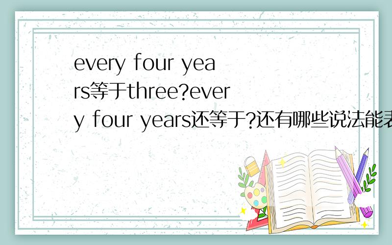 every four years等于three?every four years还等于?还有哪些说法能表示一样的意思.能用each three year表示吗?