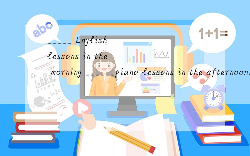 _____ English lessons in the morning ______piano lessons in the afternoon.横线上该填什么?