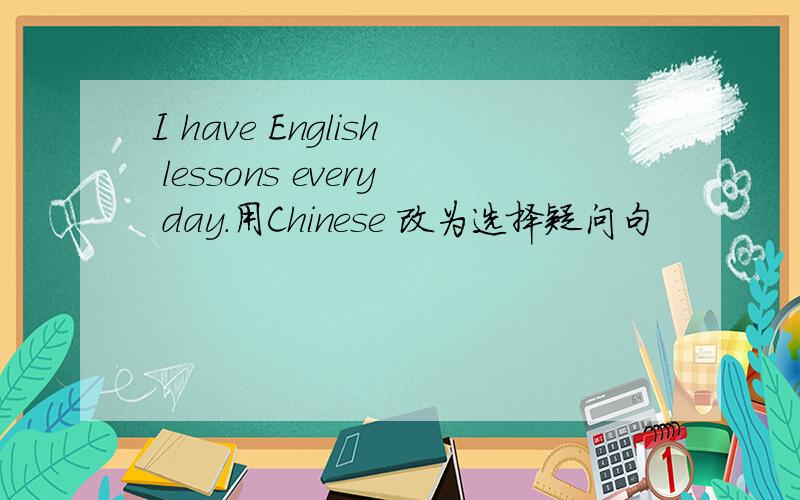 I have English lessons every day.用Chinese 改为选择疑问句