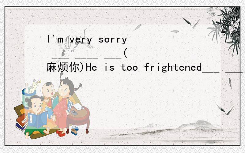 I'm very sorry ___ ____ ___(麻烦你)He is too frightened___ ___(不能动)The teacher asked us __ __ ___ ___ (用英语讲话)Her aunt will teach her___ ___ ___ ___ (唱歌和跳舞)Let's ___ ___ ___ ___ (去散步),shall we?We ___ ___ ___ ___(应