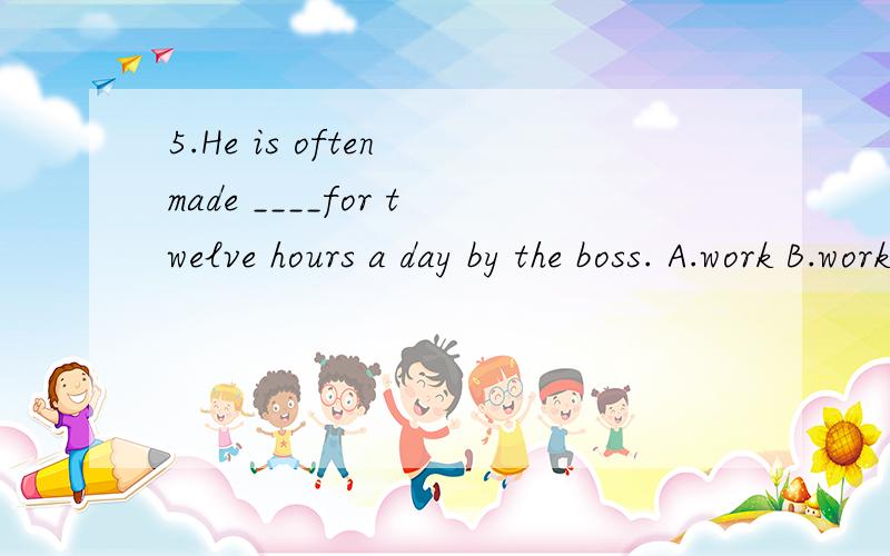 5.He is often made ____for twelve hours a day by the boss. A.work B.working C.to work D.works选啥?理由……5.He is often made ____for twelve hours a day by the boss.A.work     B.working     C.to work    D.works