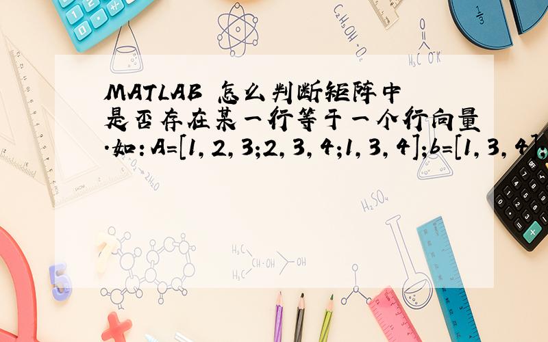 MATLAB 怎么判断矩阵中是否存在某一行等于一个行向量.如：A=[1,2,3;2,3,4;1,3,4];b=[1,3,4];c=[1,2,4];这里A与b比较结果就应为1；A与c比较结果就应为0；判断方法要尽量简单,