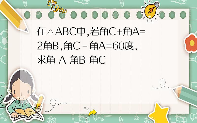 在△ABC中,若角C+角A=2角B,角C-角A=60度,求角 A 角B 角C