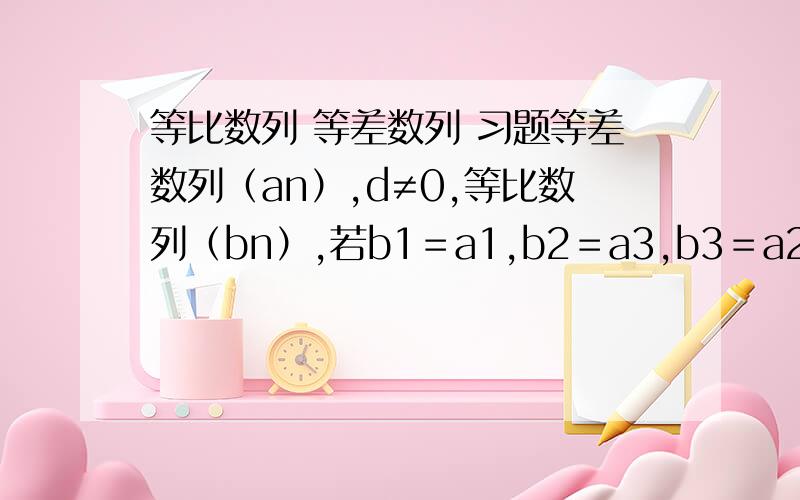 等比数列 等差数列 习题等差数列（an）,d≠0,等比数列（bn）,若b1＝a1,b2＝a3,b3＝a2,数列（bn）公比是?