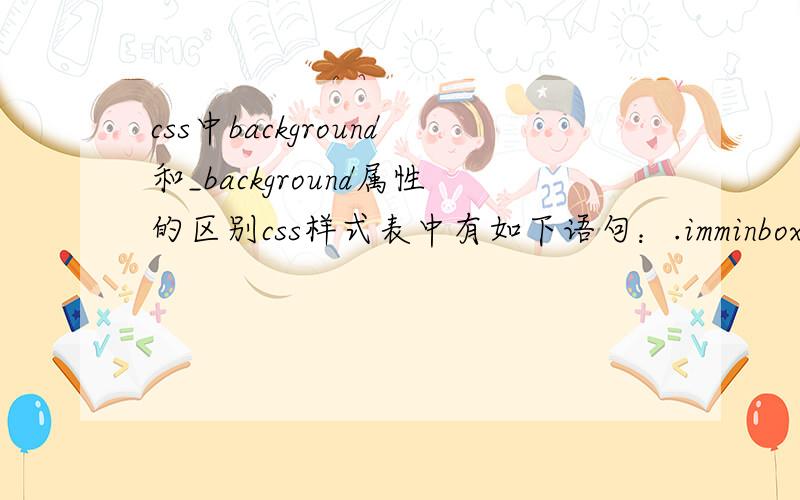 css中background和_background属性的区别css样式表中有如下语句：.imminbox { width:39px; height:29px;padding-right:3px; cursor:pointer; position:absolute ;right:1px; bottom:0px;z-index:20; overflow:visible; background:url(../images/im_mi