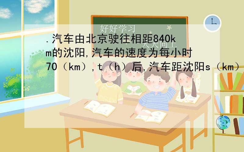 .汽车由北京驶往相距840km的沈阳,汽车的速度为每小时70（km）,t（h）后,汽车距沈阳s（km）.
