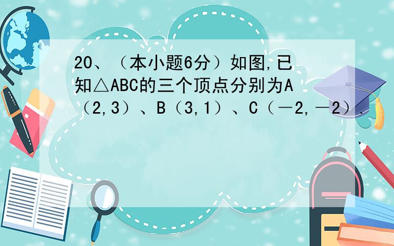 20、（本小题6分）如图,已知△ABC的三个顶点分别为A（2,3）、B（3,1）、C（－2,－2）.