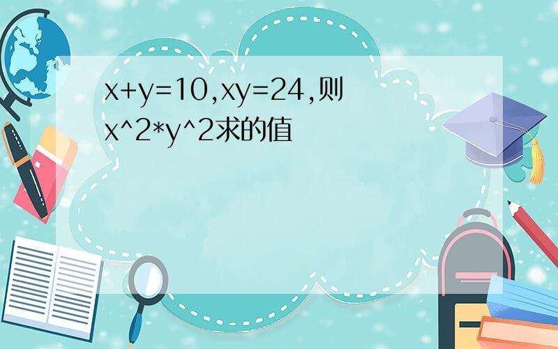 x+y=10,xy=24,则x^2*y^2求的值