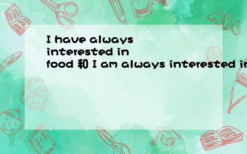 I have always interested in food 和 I am always interested in food什么区别