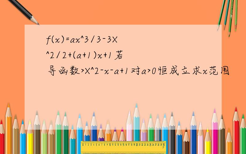 f(x)=ax^3/3-3X^2/2+(a+1)x+1若导函数>X^2-x-a+1对a>0恒成立求x范围